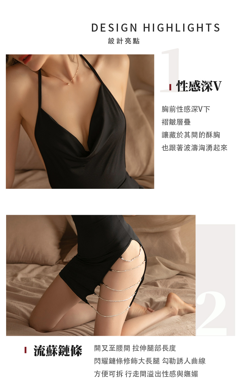 DESIGN HIGHLIGHTS設計亮點性感深V胸前性感深V下褶皺層疊讓藏於其間的酥胸也跟著波濤洶湧起來2流蘇鏈條開叉至腰間 拉伸腿部長度閃耀鏈條修飾大長腿 勾勒誘人曲線方便可拆 行走間溢出性感與嫵媚